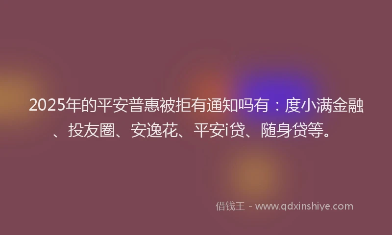 2025年的平安普惠被拒有通知吗有：度小满金融、投友圈、安逸花、平安i贷、随身贷等。