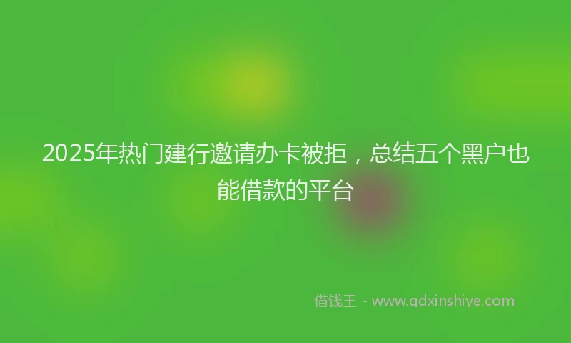 2025年热门建行邀请办卡被拒，总结五个黑户也能借款的平台