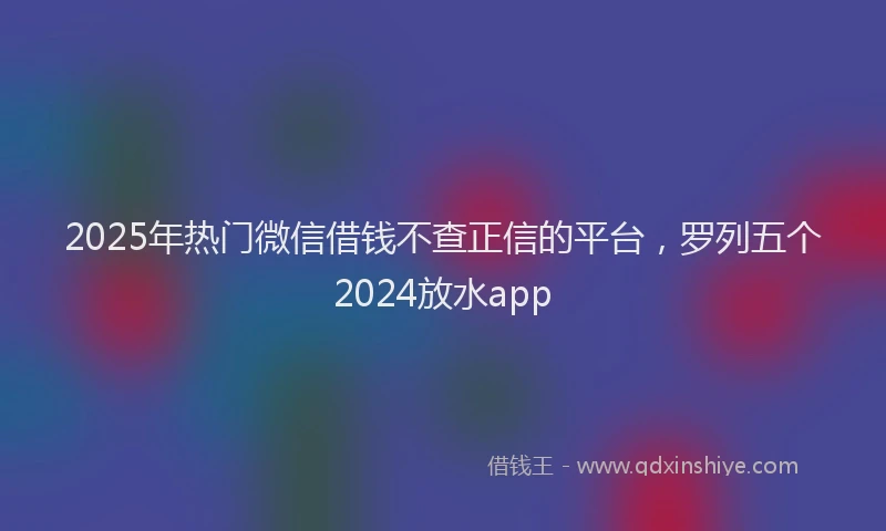 2025年热门微信借钱不查正信的平台，罗列五个2024放水app
