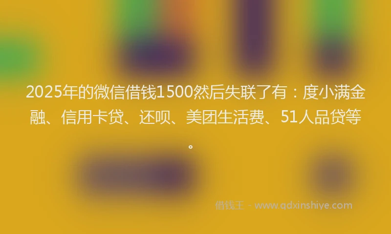 2025年的微信借钱1500然后失联了有：度小满金融、信用卡贷、还呗、美团生活费、51人品贷等。