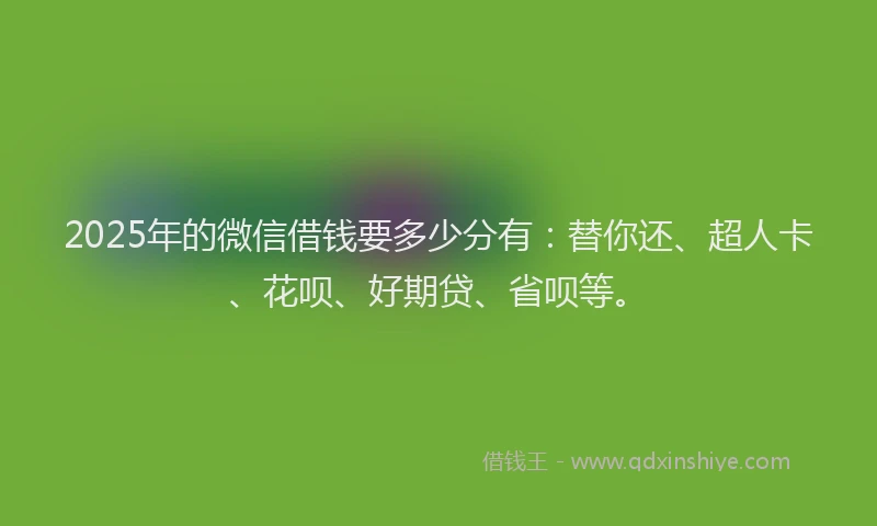 2025年的微信借钱要多少分有：替你还、超人卡、花呗、好期贷、省呗等。
