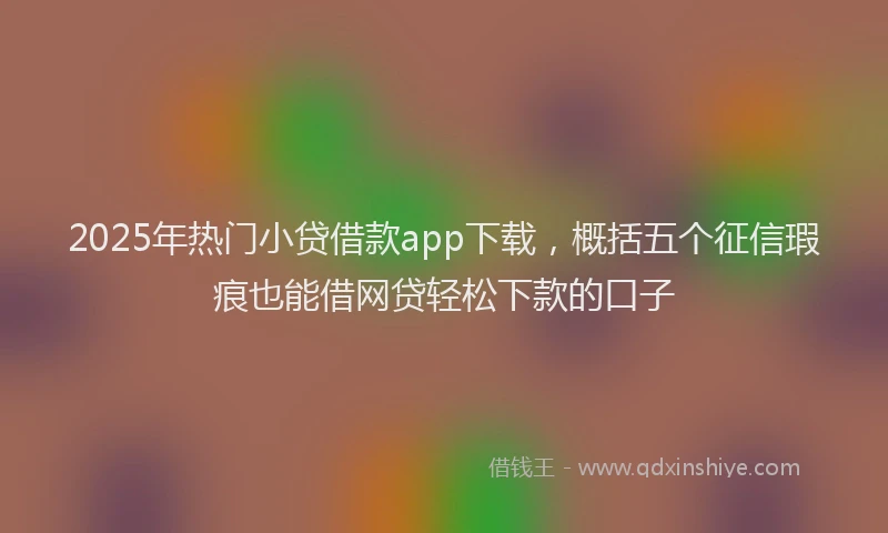 2025年热门小贷借款app下载，概括五个征信瑕疵也能借网贷轻松下款的口子