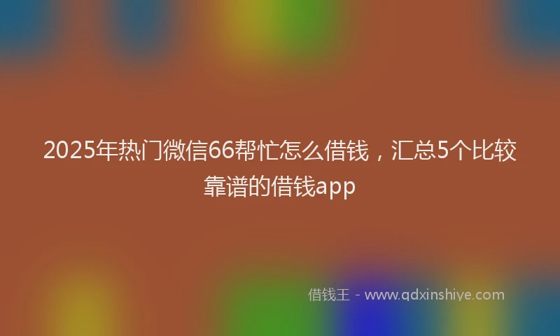 2025年热门微信66帮忙怎么借钱，汇总5个比较靠谱的借钱app