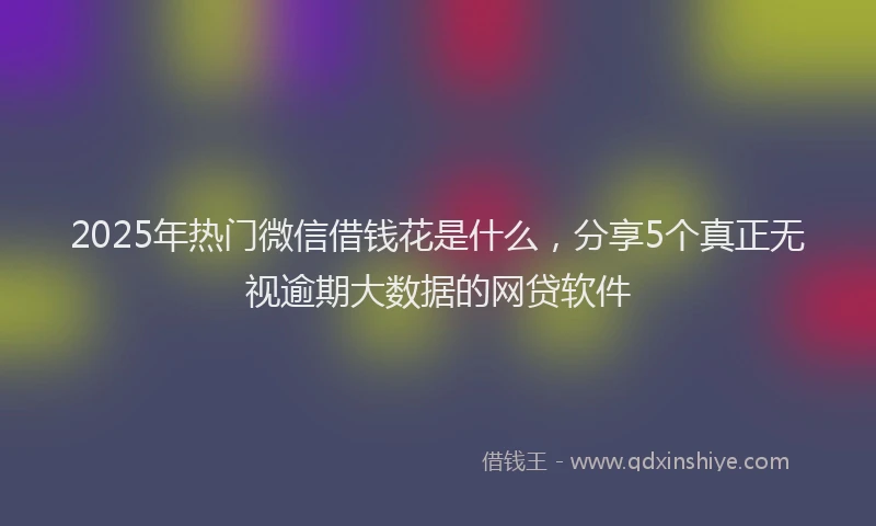2025年热门微信借钱花是什么，分享5个真正无视逾期大数据的网贷软件