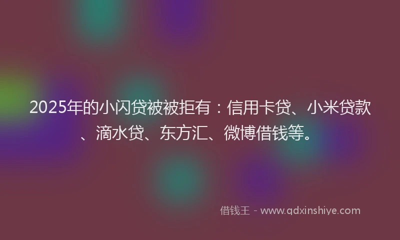 2025年的小闪贷被被拒有：信用卡贷、小米贷款、滴水贷、东方汇、微博借钱等。