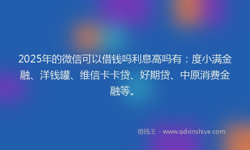2025年的微信可以借钱吗利息高吗有：度小满金融、洋钱罐、维信卡卡贷、好期贷、中原消费金融等。