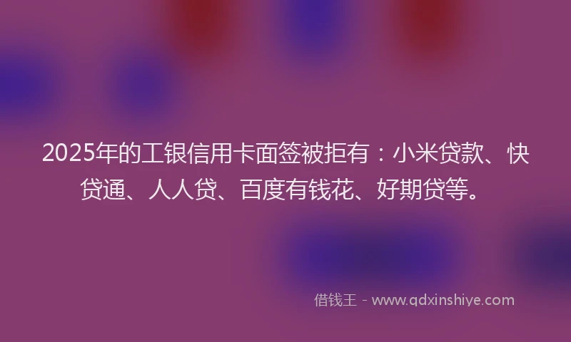 2025年的工银信用卡面签被拒有：小米贷款、快贷通、人人贷、百度有钱花、好期贷等。