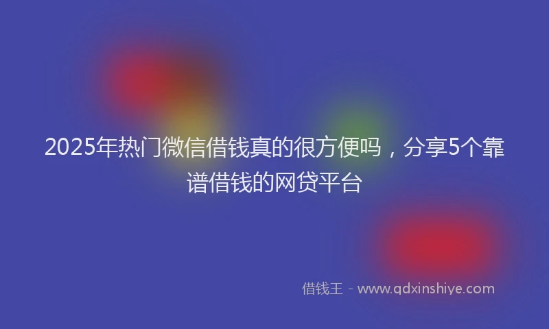 2025年热门微信借钱真的很方便吗，分享5个靠谱借钱的网贷平台