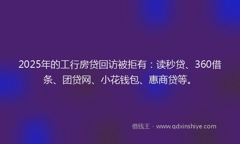 2025年的工行房贷回访被拒有：读秒贷、360借条、团贷网、小花钱包、惠商贷等。