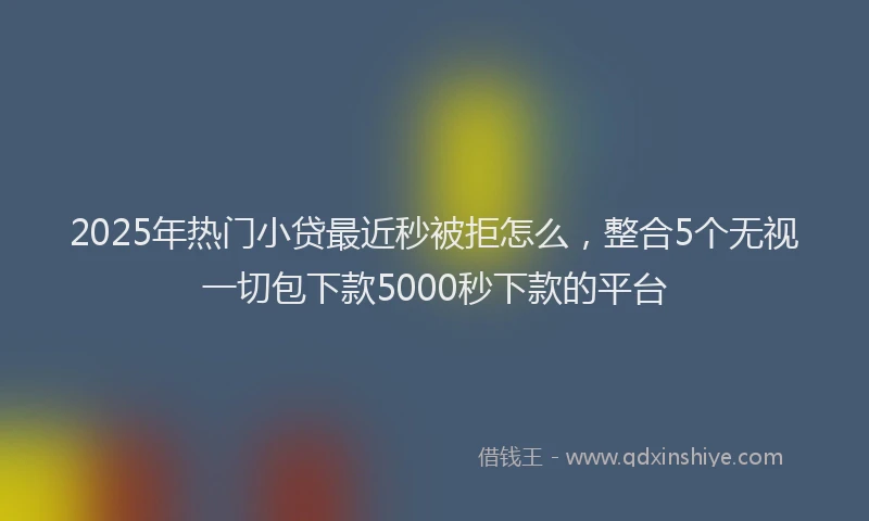 2025年热门小贷最近秒被拒怎么，整合5个无视一切包下款5000秒下款的平台