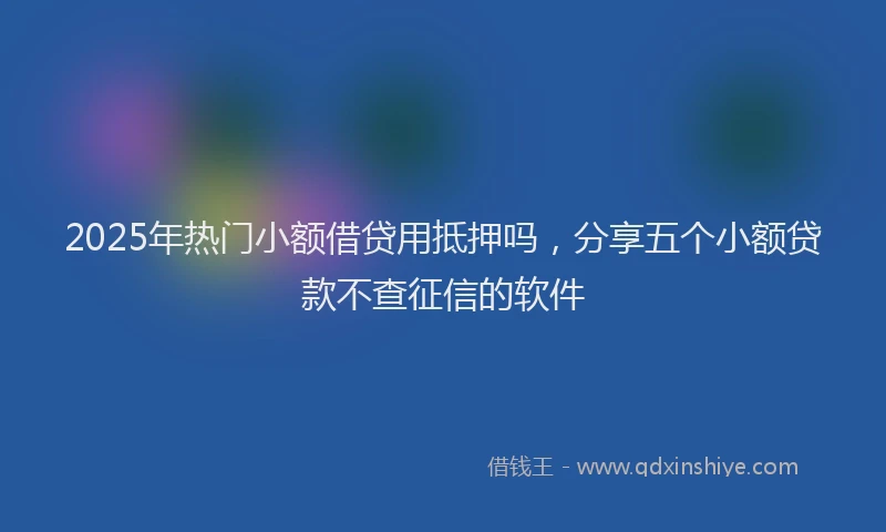 2025年热门小额借贷用抵押吗，分享五个小额贷款不查征信的软件