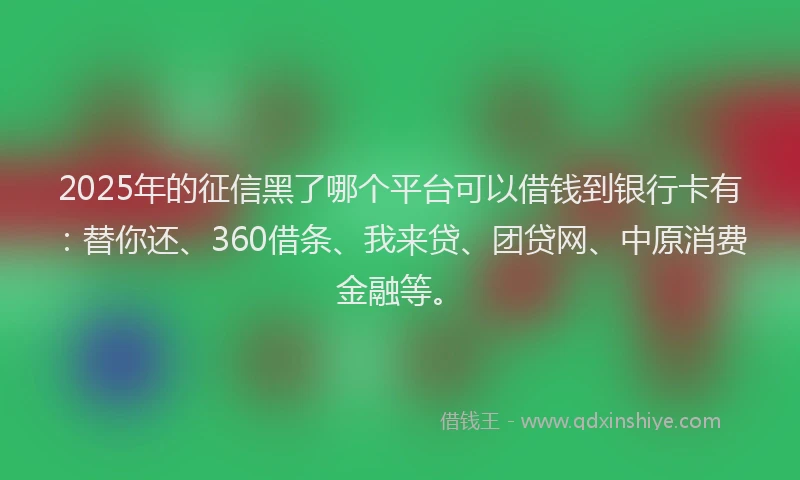 2025年的征信黑了哪个平台可以借钱到银行卡有：替你还、360借条、我来贷、团贷网、中原消费金融等。