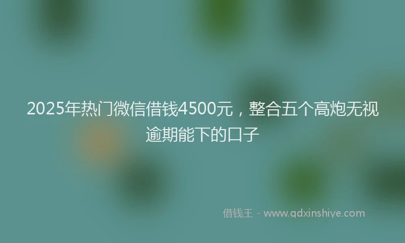 2025年热门微信借钱4500元，整合五个高炮无视逾期能下的口子