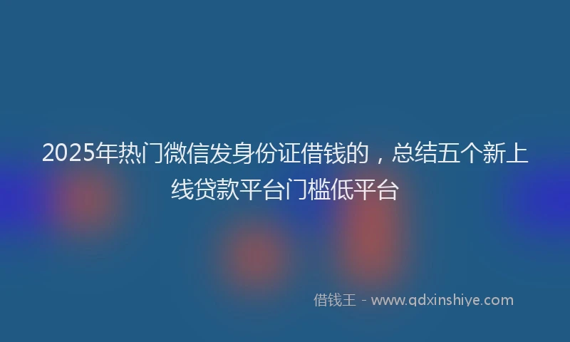 2025年热门微信发身份证借钱的，总结五个新上线贷款平台门槛低平台