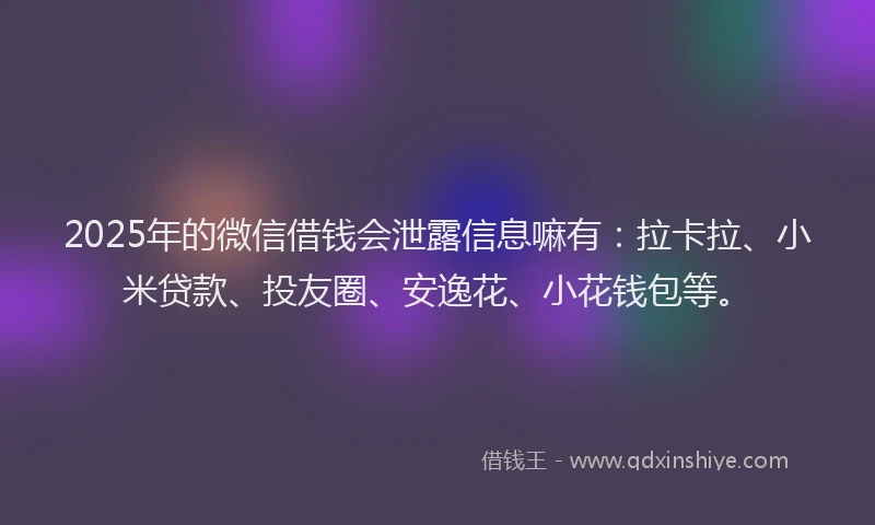 2025年的微信借钱会泄露信息嘛有：拉卡拉、小米贷款、投友圈、安逸花、小花钱包等。