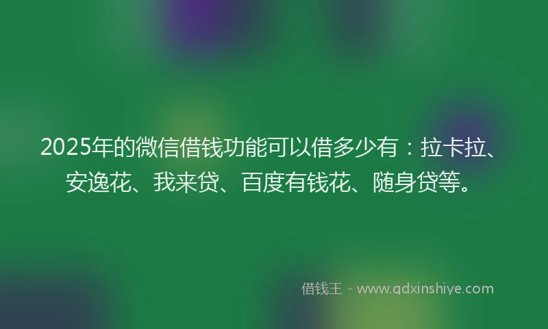 2025年的微信借钱功能可以借多少有：拉卡拉、安逸花、我来贷、百度有钱花、随身贷等。