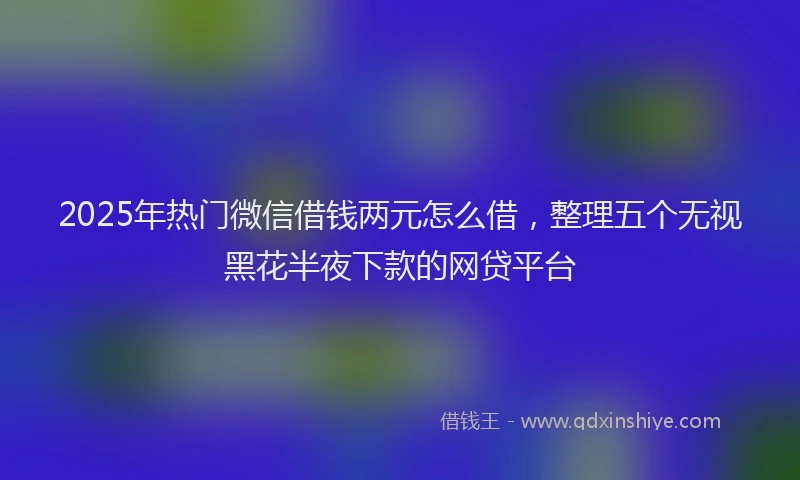 2025年热门微信借钱两元怎么借，整理五个无视黑花半夜下款的网贷平台