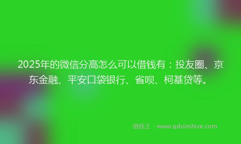 2025年的微信分高怎么可以借钱有：投友圈、京东金融、平安口袋银行、省呗、柯基贷等。