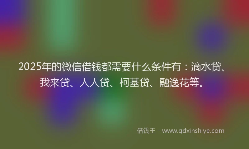 2025年的微信借钱都需要什么条件有：滴水贷、我来贷、人人贷、柯基贷、融逸花等。
