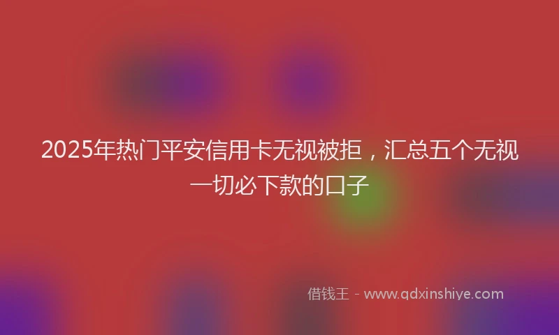 2025年热门平安信用卡无视被拒，汇总五个无视一切必下款的口子