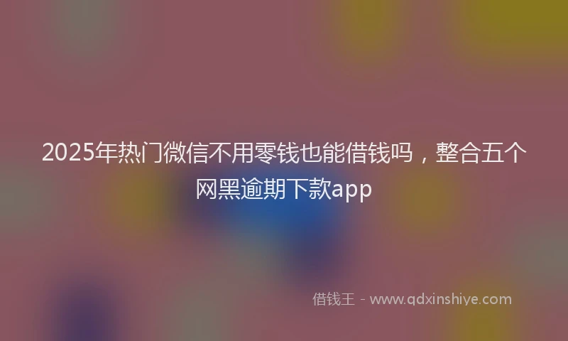 2025年热门微信不用零钱也能借钱吗，整合五个网黑逾期下款app