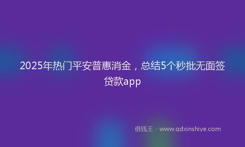 2025年热门平安普惠消金，总结5个秒批无面签贷款app