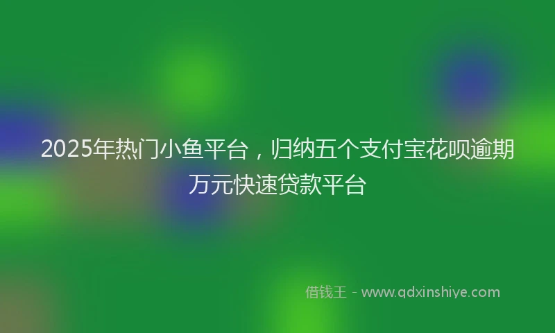 2025年热门小鱼平台，归纳五个支付宝花呗逾期万元快速贷款平台