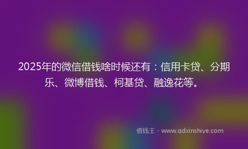 2025年的微信借钱啥时候还有：信用卡贷、分期乐、微博借钱、柯基贷、融逸花等。