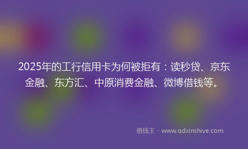 2025年的工行信用卡为何被拒有：读秒贷、京东金融、东方汇、中原消费金融、微博借钱等。