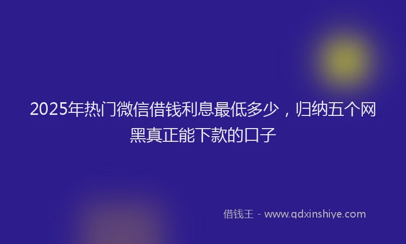 2025年热门微信借钱利息最低多少，归纳五个网黑真正能下款的口子