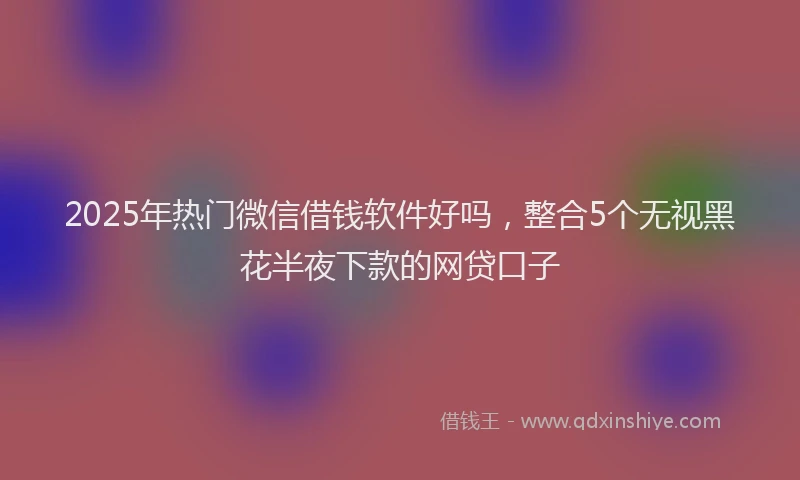 2025年热门微信借钱软件好吗，整合5个无视黑花半夜下款的网贷口子