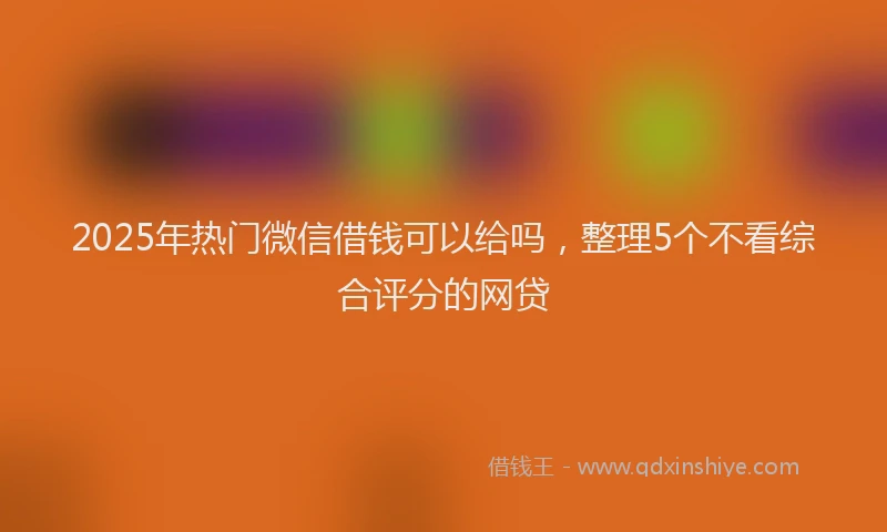 2025年热门微信借钱可以给吗，整理5个不看综合评分的网贷