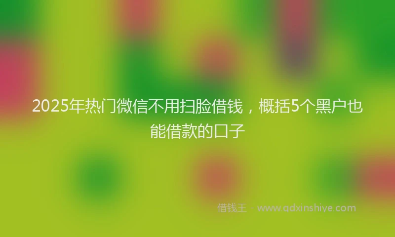 2025年热门微信不用扫脸借钱，概括5个黑户也能借款的口子