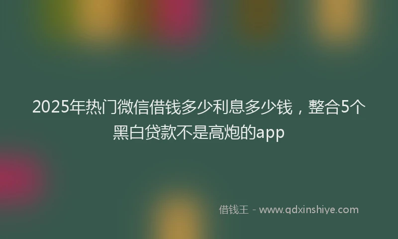 2025年热门微信借钱多少利息多少钱，整合5个黑白贷款不是高炮的app
