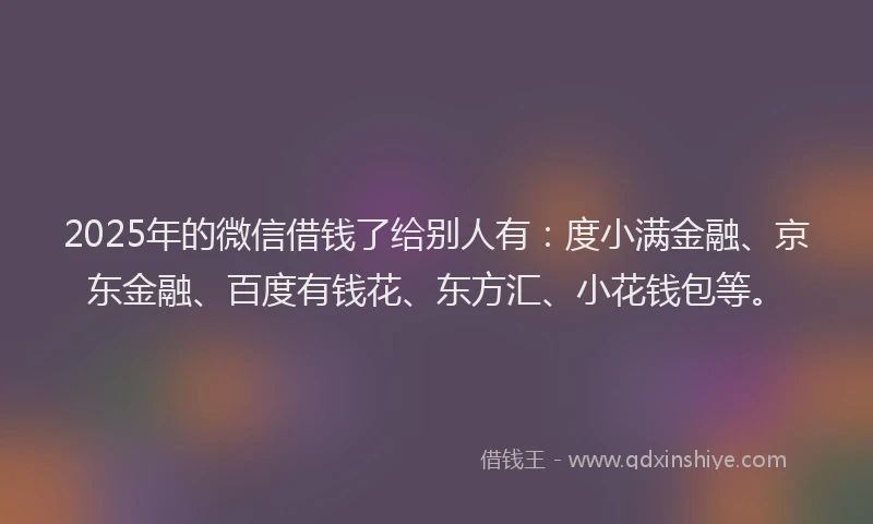 2025年的微信借钱了给别人有：度小满金融、京东金融、百度有钱花、东方汇、小花钱包等。