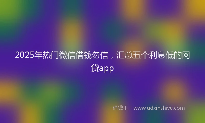 2025年热门微信借钱勿信，汇总五个利息低的网贷app