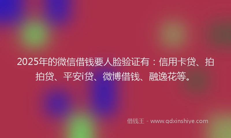 2025年的微信借钱要人脸验证有：信用卡贷、拍拍贷、平安i贷、微博借钱、融逸花等。