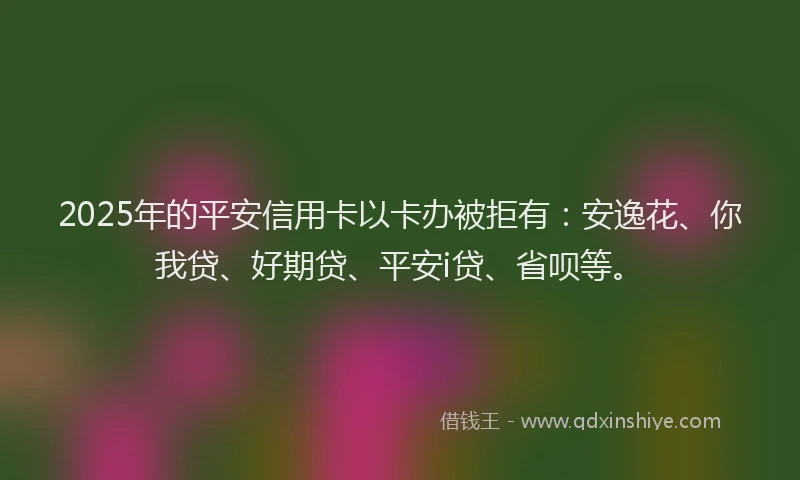 2025年的平安信用卡以卡办被拒有：安逸花、你我贷、好期贷、平安i贷、省呗等。