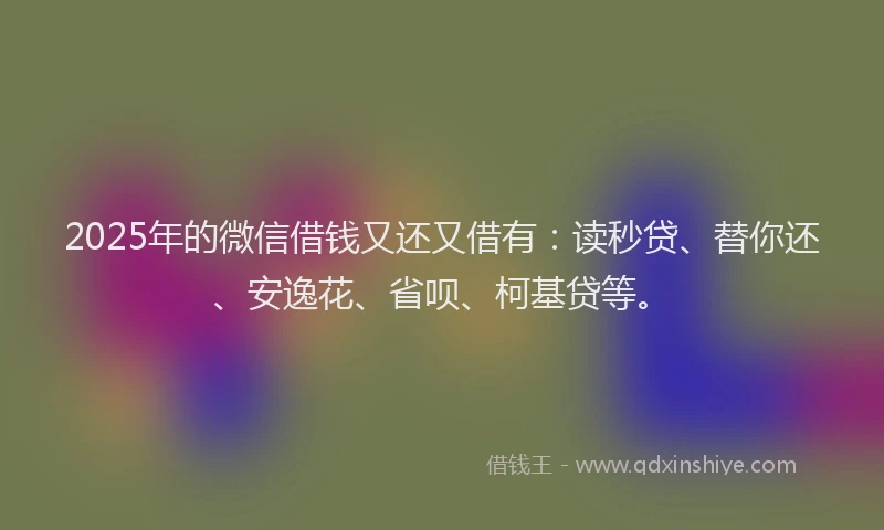 2025年的微信借钱又还又借有：读秒贷、替你还、安逸花、省呗、柯基贷等。