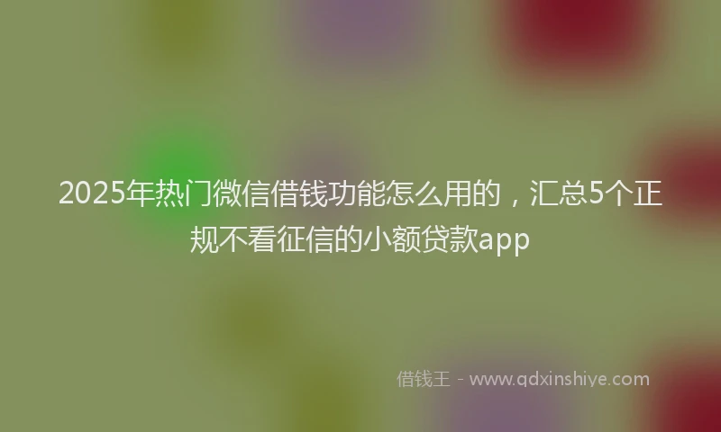 2025年热门微信借钱功能怎么用的，汇总5个正规不看征信的小额贷款app