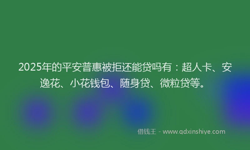 2025年的平安普惠被拒还能贷吗有：超人卡、安逸花、小花钱包、随身贷、微粒贷等。