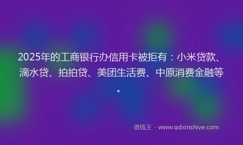 2025年的工商银行办信用卡被拒有：小米贷款、滴水贷、拍拍贷、美团生活费、中原消费金融等。