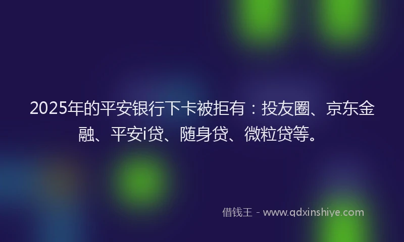 2025年的平安银行下卡被拒有：投友圈、京东金融、平安i贷、随身贷、微粒贷等。
