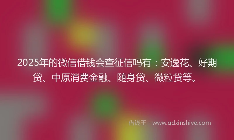 2025年的微信借钱会查征信吗有：安逸花、好期贷、中原消费金融、随身贷、微粒贷等。
