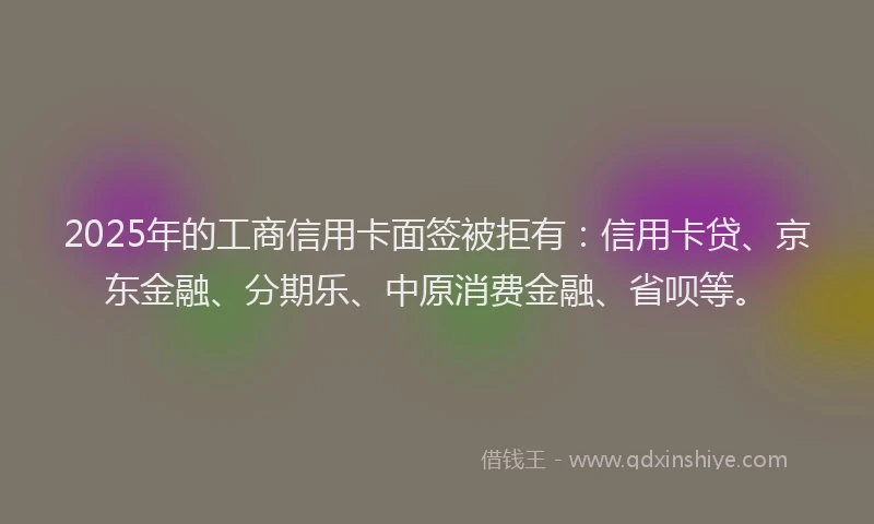 2025年的工商信用卡面签被拒有：信用卡贷、京东金融、分期乐、中原消费金融、省呗等。