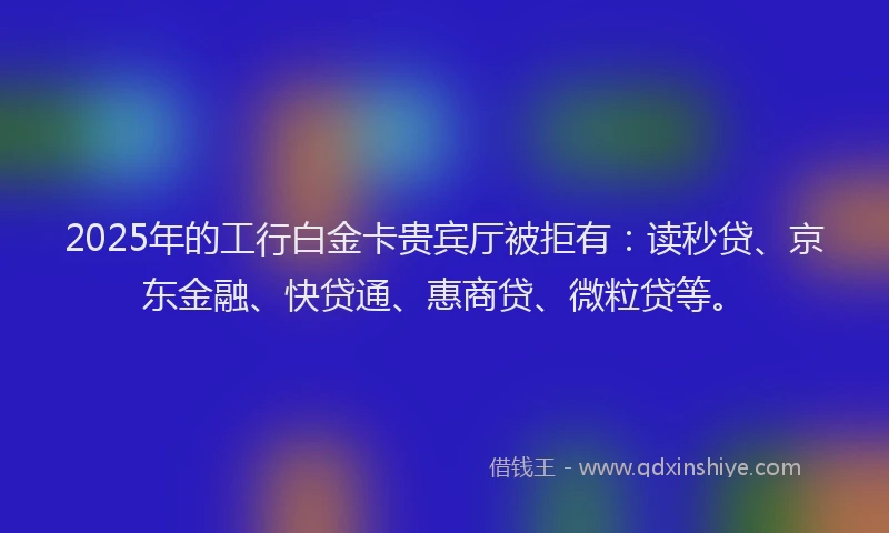 2025年的工行白金卡贵宾厅被拒有：读秒贷、京东金融、快贷通、惠商贷、微粒贷等。