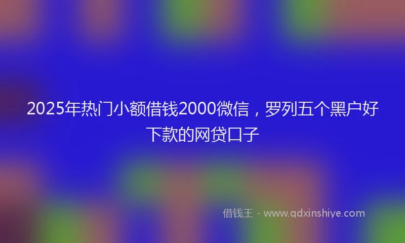 2025年热门小额借钱2000微信，罗列五个黑户好下款的网贷口子