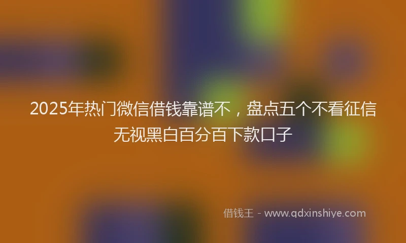 2025年热门微信借钱靠谱不，盘点五个不看征信无视黑白百分百下款口子