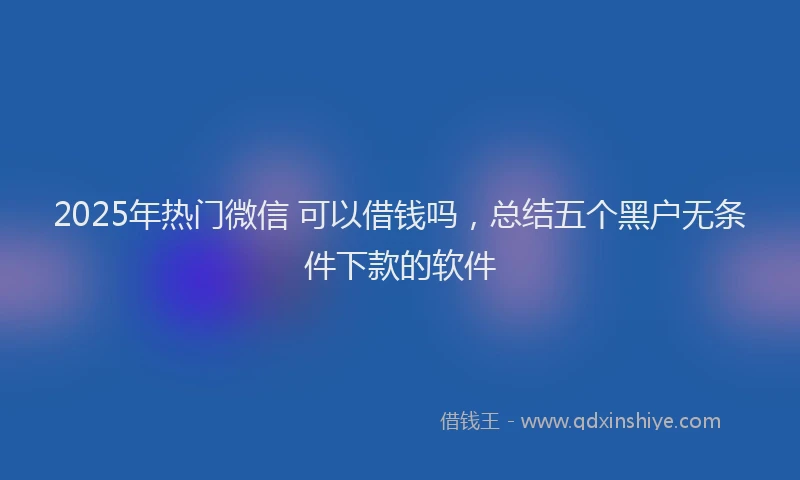 2025年热门微信 可以借钱吗，总结五个黑户无条件下款的软件