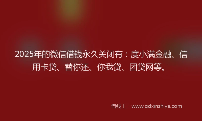 2025年的微信借钱永久关闭有：度小满金融、信用卡贷、替你还、你我贷、团贷网等。